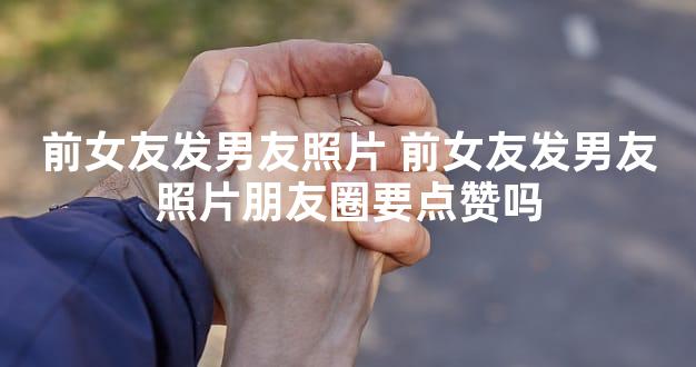 前女友发男友照片 前女友发男友照片朋友圈要点赞吗